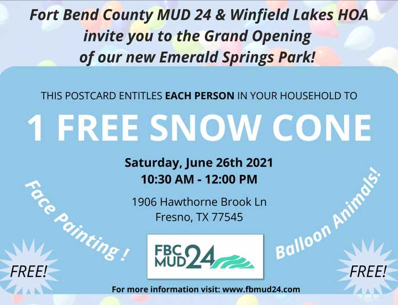 Fort Bend County MUD 24 & Winfield Lakes HOA invite you to the Grand Opening of our new Emerald Springs Park! THIS POSTCARD ENTITLES EACH PERSON IN YOUR HOUSEHOLD TO 1 FREE SNOW CONE. Saturday, June 26th 2021 10:30 AM - 12:00 PM. 1906 Hawthorne Brook Ln, Fresno, TX 77545. Face Painting! Balloon Animals!